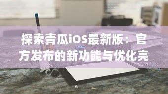 探索青瓜iOS最新版：官方发布的新功能与优化亮点解析