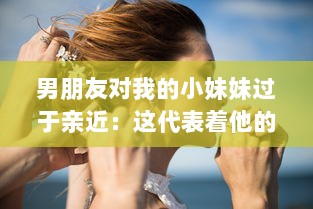 男朋友对我的小妹妹过于亲近：这代表着他的真实感情还是隐藏着某种警示信号? v0.9.4下载