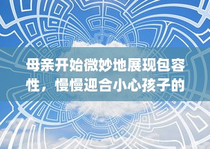 母亲开始微妙地展现包容性，慢慢迎合小心孩子的需求和期望：互动交流的艺术与智慧