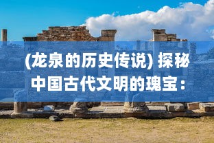 (龙泉的历史传说) 探秘中国古代文明的瑰宝：揭开龙泉宝藏神秘的尘封历史