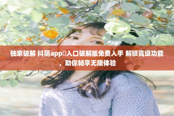 独家破解 抖荫app♥入口破解版免费入手 解锁高级功能，助你畅享无限体验