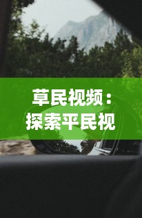 草民视频：探索平民视角下的真实生活，体验普通人的世界与情感