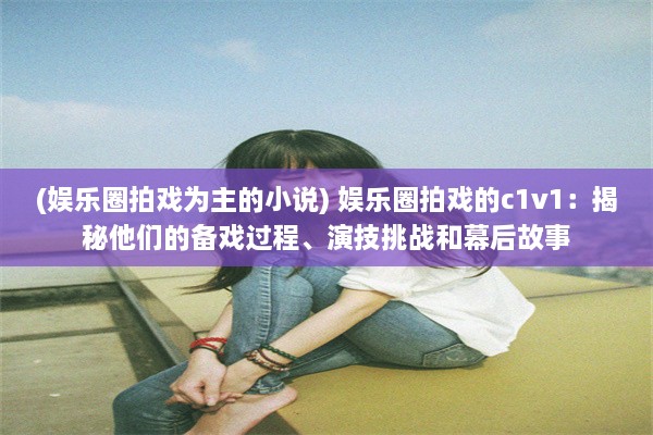 (娱乐圈拍戏为主的小说) 娱乐圈拍戏的c1v1：揭秘他们的备戏过程、演技挑战和幕后故事