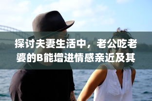 探讨夫妻生活中，老公吃老婆的B能增进情感亲近及其他可能的好处 v3.2.9下载