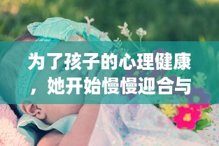 为了孩子的心理健康，她开始慢慢迎合与理解小心孩子的情绪与需要