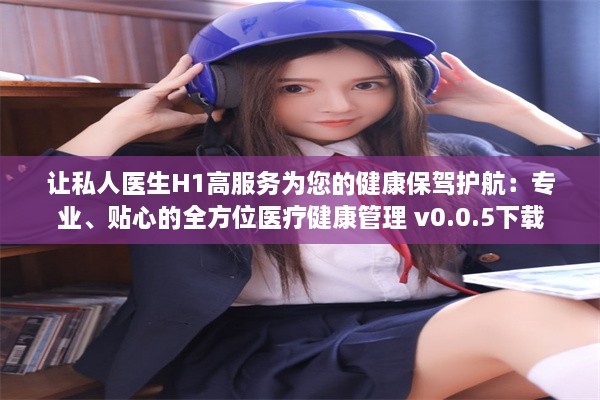 让私人医生H1高服务为您的健康保驾护航：专业、贴心的全方位医疗健康管理 v0.0.5下载