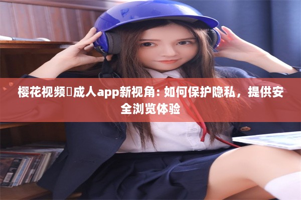 樱花视频♥成人app新视角: 如何保护隐私，提供安全浏览体验