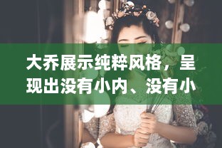 大乔展示纯粹风格，呈现出没有小内、没有小爱心形象的独特魅力图片欣赏