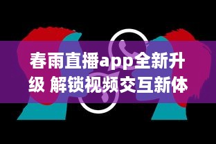 春雨直播app全新升级 解锁视频交互新体验，聊天、学习一站式平台，让每一次直播不再单调