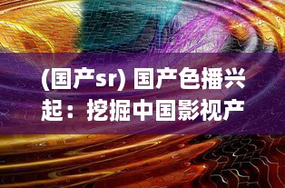 (国产sr) 国产色播兴起：挖掘中国影视产业色彩空间，展现多元文化魅力