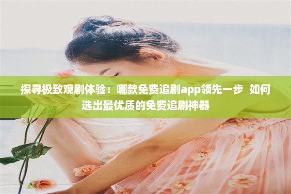 探寻极致观剧体验：哪款免费追剧app领先一步  如何选出最优质的免费追剧神器