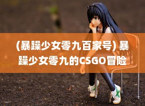 (暴躁少女零九百家号) 暴躁少女零九的CSGO冒险：游戏技巧、个人评价与实战经验分享