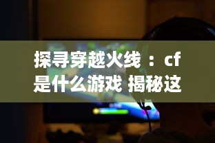 探寻穿越火线 ：cf是什么游戏 揭秘这款全球知名射击游戏的魅力与独特之处 v5.2.6下载