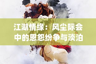 江湖情缘：风尘际会中的恩怨纷争与淡泊明志，剑雨琴心的动人情感描绘