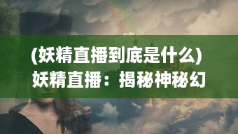 (妖精直播到底是什么) 妖精直播：揭秘神秘幻想世界的魔法生活与奇幻冒险