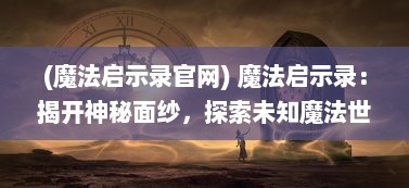 (魔法启示录官网) 魔法启示录：揭开神秘面纱，探索未知魔法世界的奇幻冒险之旅