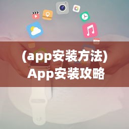 (app安装方法) App安装攻略 官方免费App轻松获取 避免诈骗，一键安全下载