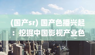 (国产sr) 国产色播兴起：挖掘中国影视产业色彩空间，展现多元文化魅力