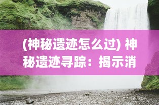 (神秘遗迹怎么过) 神秘遗迹寻踪：揭示消除秘境之谜的壮丽冒险故事