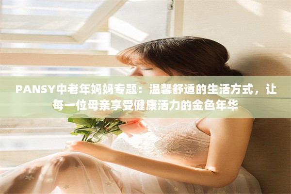 PANSY中老年妈妈专题：温馨舒适的生活方式，让每一位母亲享受健康活力的金色年华