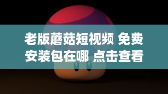 老版蘑菇短视频 免费安装包在哪 点击查看完整下载指南 如何快速获取