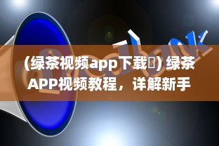 (绿茶视频app下载卐) 绿茶APP视频教程，详解新手入门和实用技巧，快速提升影音享受