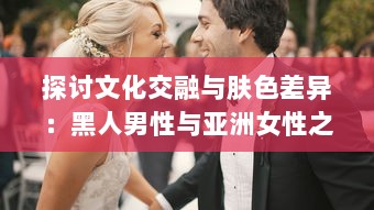 探讨文化交融与肤色差异：黑人男性与亚洲女性之间的爱情、婚姻与社会观感