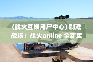 (战火互娱用户中心) 刺激战场：战火online 全新军事竞技模式带你体验战争的残酷与激情