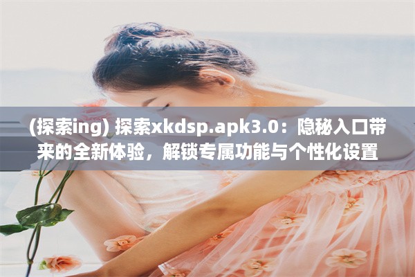 (探索ing) 探索xkdsp.apk3.0：隐秘入口带来的全新体验，解锁专属功能与个性化设置