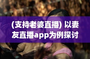 (支持老婆直播) 以妻友直播app为例探讨：如何利用直播平台拓展社交网络