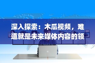 深入探索：木瓜视频，难道就是未来媒体内容的领航者吗 v7.0.9下载