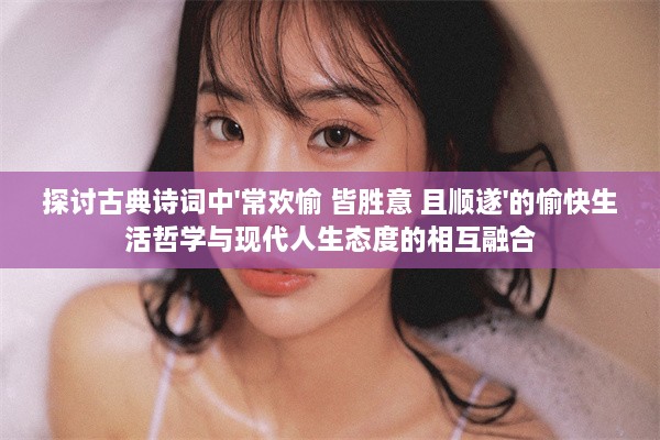 探讨古典诗词中'常欢愉 皆胜意 且顺遂'的愉快生活哲学与现代人生态度的相互融合