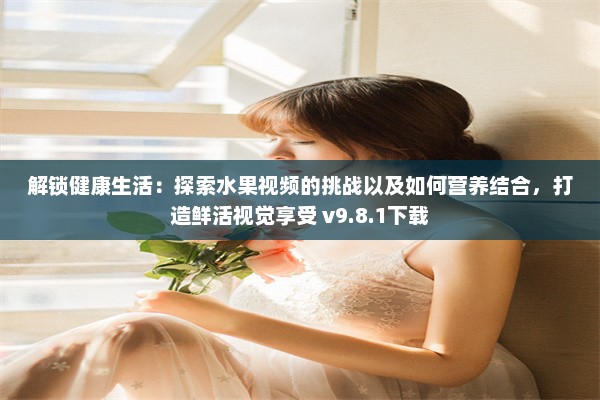 解锁健康生活：探索水果视频的挑战以及如何营养结合，打造鲜活视觉享受 v9.8.1下载