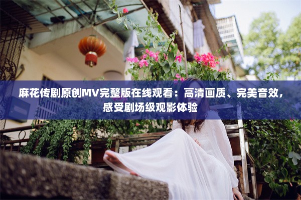 麻花传剧原创MV完整版在线观看：高清画质、完美音效，感受剧场级观影体验