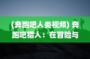 (奔跑吧人类视频) 奔跑吧猎人：在冒险与挑战中找寻自我价值的动感人生旅程