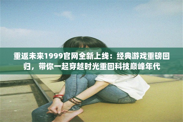 重返未来1999官网全新上线：经典游戏重磅回归，带你一起穿越时光重回科技巅峰年代