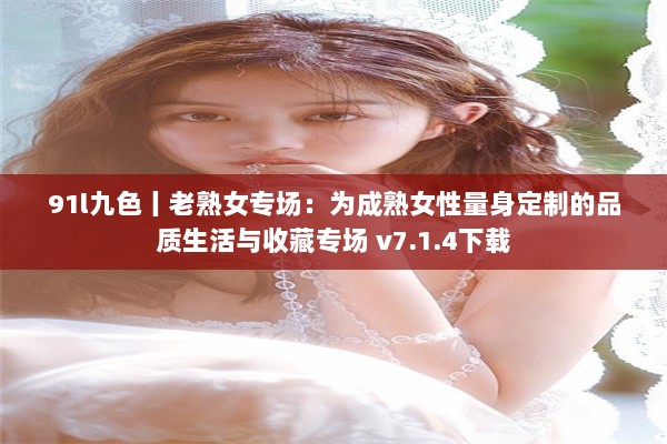 91l九色丨老熟女专场：为成熟女性量身定制的品质生活与收藏专场 v7.1.4下载