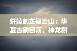 轩辕剑龙舞云山：华夏古韵回荡，神龙翱翔九天，剑舞破云渺渺伟业再续