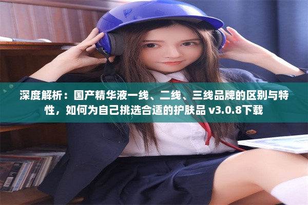 深度解析：国产精华液一线、二线、三线品牌的区别与特性，如何为自己挑选合适的护肤品 v3.0.8下载