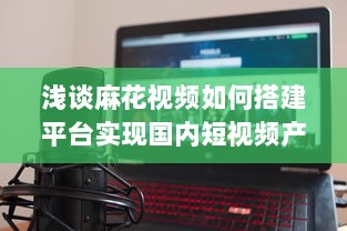 浅谈麻花视频如何搭建平台实现国内短视频产业化的发展 v2.3.2下载