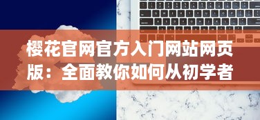 樱花官网官方入门网站网页版：全面教你如何从初学者到高手的详细步骤指南