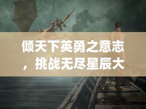 倾天下英勇之意志，挑战无尽星辰大海的斗者风姿，揭秘战天迹中的终极试炼