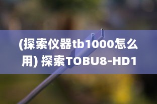 (探索仪器tb1000怎么用) 探索TOBU8-HD100：一款引领潮流的高精度科技产品