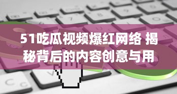 51吃瓜视频爆红网络 揭秘背后的内容创意与用户互动秘籍，了解其如何在短时间内走红。