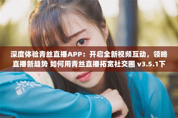 深度体验青丝直播APP：开启全新视频互动，领略直播新趋势 如何用青丝直播拓宽社交圈 v3.5.1下载