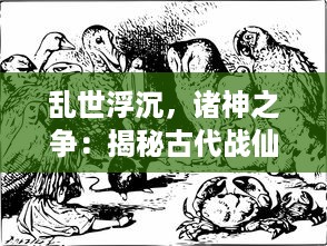 乱世浮沉，诸神之争：揭秘古代战仙与凡人争霸的神秘故事战仙传