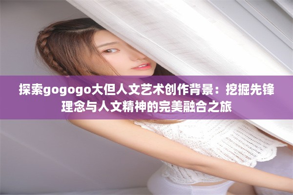 探索gogogo大但人文艺术创作背景：挖掘先锋理念与人文精神的完美融合之旅