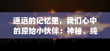 遥远的记忆里，我们心中的原始小伙伴：神秘、纯真而又充满未知的冒险旅程