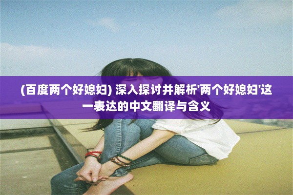 (百度两个好媳妇) 深入探讨并解析'两个好媳妇'这一表达的中文翻译与含义