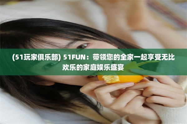 (51玩家俱乐部) 51FUN：带领您的全家一起享受无比欢乐的家庭娱乐盛宴